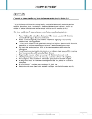 COMMS REVISION
63rmmakaha@gmail.com
QUESTION
Contents or elements of reply letter to business status inquiry letter. [10]
The particular answer business standing inquiry letter can be sometimes positive as well as
negative. Regardless of the characteristics associated with response is actually, its full of a
number of normal information as well as unique positive as well as negative view.
This items are likely to be a part of an answer to business standing inquiry letter:
 Acknowledging this notice from the inquirer. This means, acclaim with the notice
associated with request should be mentioned.
 Name, address along with points with the corporation regarding which usually
information is actually provided.
 Giving certain information as questioned through the inquirer. Data delivered should be
appropriate in addition to applicable whether it’s positive as well as negative.
 The particular replier must not fit his or her own assumptions while using the
information.
 Any affirmation producing this intention to never take any legal responsibility resulting
from long term orders while using the likely shopper.
 Requiring this enquirer to keep up secrecy with the information delivered.
 Offering warranty associated with providing additional help out with long term.
 Producing ache if the information delivered is going from the possible shopper.
 Making use of basic in addition to unambiguous words and phrases in addition to
paragraphs.
 Wanting inquirer’s business success along with thank you.
 Mentioning this name, location in addition to address with the information provider
 