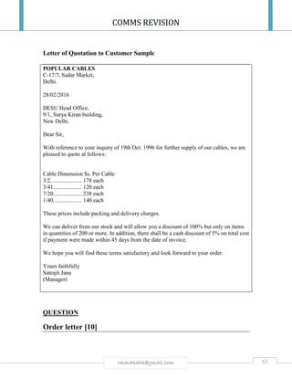 COMMS REVISION
65rmmakaha@gmail.com
Letter of Quotation to Customer Sample
POPULAR CABLES
C-17/7, Sadar Market,
Delhi.
28/02/2016
DESU Head Office,
9/1, Surya Kiran building,
New Delhi.
Dear Sir,
With reference to your inquiry of 19th Oct. 1996 for further supply of our cables, we are
pleased to quote at follows:
Cable Dimension $s. Per Cable
3/2...................... 178 each
3/41.................... 120 each
7/20.................... 238 each
1/40.................... 140 each
These prices include packing and delivery charges.
We can deliver from our stock and will allow you a discount of 100% but only on items
in quantities of 200 or more. In addition, there shall be a cash discount of 5% on total cost
if payment were made within 45 days from the date of invoice.
We hope you will find these terms satisfactory and look forward to your order.
Yours faithfully
Satrajit Jana
(Manager)
QUESTION
Order letter [10]
 