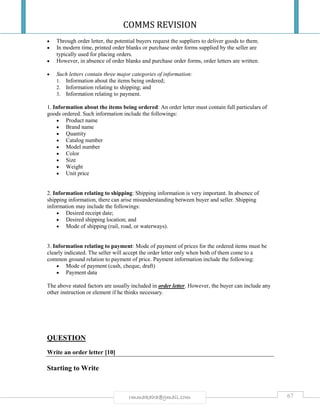 COMMS REVISION
67rmmakaha@gmail.com
 Through order letter, the potential buyers request the suppliers to deliver goods to them.
 In modern time, printed order blanks or purchase order forms supplied by the seller are
typically used for placing orders.
 However, in absence of order blanks and purchase order forms, order letters are written.
 Such letters contain three major categories of information:
1. Information about the items being ordered;
2. Information relating to shipping; and
3. Information relating to payment.
1. Information about the items being ordered: An order letter must contain full particulars of
goods ordered. Such information include the followings:
 Product name
 Brand name
 Quantity
 Catalog number
 Model number
 Color
 Size
 Weight
 Unit price
2. Information relating to shipping: Shipping information is very important. In absence of
shipping information, there can arise misunderstanding between buyer and seller. Shipping
information may include the followings:
 Desired receipt date;
 Desired shipping location; and
 Mode of shipping (rail, road, or waterways).
3. Information relating to payment: Mode of payment of prices for the ordered items must be
clearly indicated. The seller will accept the order letter only when both of them come to a
common ground relation to payment of price. Payment information include the following:
 Mode of payment (cash, cheque, draft)
 Payment data
The above stated factors are usually included in order letter. However, the buyer can include any
other instruction or element if he thinks necessary.
QUESTION
Write an order letter [10]
Starting to Write
 