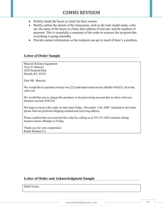 COMMS REVISION
68rmmakaha@gmail.com
 Politely thank the buyer or client for their custom.
 Briefly outline the details of the transaction, such as the item model name, color
etc, the name of the buyer or client, their address if relevant, and the medium of
payment. This is essentially a summary of the order to reassure the recipient that
everything is going smoothly.
 Provide contact information so the recipient can get in touch if there’s a problem.
Letter of Order Sample
Mancini Kitchen Equipment
Troy D. Mancini
4220 Straford Park
Harold, KY 41635
Dear Mr. Mancini,
We would like to purchase twenty two (22) individual stand mixers (Model #43423), all in the
color red.
We would like you to charge this purchase to the preexisting account that we have with you,
business account #543234.
We hope to receive this order no later than Friday, November 11th, 2009. Attached to this letter
please find our preferred shipping method and receiving address.
Please confirm that you received this order by calling us at 232-231-4563 anytime during
business hours, Monday to Friday.
Thank you for your cooperation
Keller Kitchen Co.
Letter of Order and Acknowledgment Sample
Hello Victor,
 