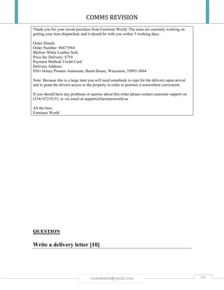 COMMS REVISION
69rmmakaha@gmail.com
Thank you for your recent purchase from Furniture World. The team are currently working on
getting your item dispatched, and it should be with you within 5 working days.
Order Details
Order Number: 86675564
Mellow White Leather Sofa
Price Inc Delivery: $754
Payment Method: Credit Card
Delivery Address:
8561 Honey Pioneer Autoroute, Burnt House, Wisconsin, 53091-3064
Note: Because this is a large item you will need somebody to sign for the delivery upon arrival
and to grant the drivers access to the property in order to position it somewhere convenient.
If you should have any problems or queries about this order please contact customer support on
(534) 872-9133, or via email at support@furnitureworld.us
All the best,
Furniture World
QUESTION
Write a delivery letter [10]
 