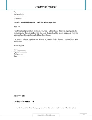 COMMS REVISION
70rmmakaha@gmail.com
The _______
(designation),
_______________
(company).
Subject: Acknowledgement Letter for Receiving Goods
Dear Sir,
This letter has been written to inform you, that I acknowledge the receiving of goods by
your company. The slip and invoice has been checked. All the goods are passed from the
session of checking and no defect have been found.
The number is items is proper and without any doubt. Under signatory is grateful for your
punctuality.
Warm Regards,
Name:________
Signature:_______
Designation:_______
Date:_________
QUESTION
Collection letter [10]
 Letters written for realizing payments from the debtors are known as collection letters.
 