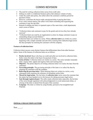 COMMS REVISION
71rmmakaha@gmail.com
 The need for writing collection letters arises from credit sales.
 Selling on credit is a traditional business policy that enhances volume of sales.
 Under the credit sales policy, the sellers allow the customers a definite period for
payment of dues.
 However, sometimes the buyers make unexpected delay in paying their dues.
 Even, some custom stances, the sellers write letters reminding and requesting the
customers to pay the due bills.
 Instead of sending one letter or repeated copies of the same letter, credit departments
send a series of letters.
 “Collection letters ask customers to pay for the goods and services they have already
received.”
 “Collection letters are used by an organization to entice its charge customers to pay an
outstanding charge-account balance.”
 Collection letters are written in a series. When collection letters are written in a series
beginning with a simple reminder and end with a warning letter indication legal action
the dues promptly by retaining the customers with the company.
Features of collection letter
Collection letters possess some distinct features that differentiate them from other business
letters. Some of the features of collection letter are as follows:
1. Parties involved: Buyer who buys on credit and seller are involved in collection letter.
Seller writes this letter to the buyer for payment of dues.
2. Series of letter: Collection letters are written in a series. The series includes remainder
letter, inquiry letter, appeal and urgency letter and warning letter.
3. Objective: The prime objective of writing collection letter is to realize the dues from the
customers.
4. Governing principle: The governing principle of the letter is to collect the dues by
retaining the customers with the company.
5. Referring the previous letter: When dunning letters are written in a series, every
subsequent letter mentions the reference of immediate earlier letter.
6. Threat for legal action: The last letter of collection letter series warns the customer that
the matter has been handed over to the lawyers for taking necessary legal action.
7. Sent through registered post: The seller sends collection letter especially, the lat letter
of the series though registered with acknowledgement to avoid unnecessary delay, or
missing of the letter or denial from the part of the customer.
8. Language: The letter is written by using friendly, persuasive but straightforward
language.
INITIAL COLLECTION LETTER
Dear _____:
 