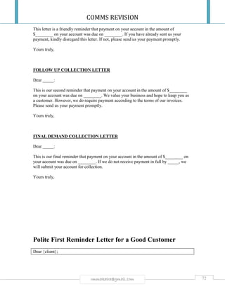 COMMS REVISION
72rmmakaha@gmail.com
This letter is a friendly reminder that payment on your account in the amount of
$________ on your account was due on ________. If you have already sent us your
payment, kindly disregard this letter. If not, please send us your payment promptly.
Yours truly,
FOLLOW UP COLLECTION LETTER
Dear _____:
This is our second reminder that payment on your account in the amount of $________
on your account was due on ________. We value your business and hope to keep you as
a customer. However, we do require payment according to the terms of our invoices.
Please send us your payment promptly.
Yours truly,
FINAL DEMAND COLLECTION LETTER
Dear _____:
This is our final reminder that payment on your account in the amount of $________ on
your account was due on ________. If we do not receive payment in full by _____, we
will submit your account for collection.
Yours truly,
Polite First Reminder Letter for a Good Customer
Dear {client};
 