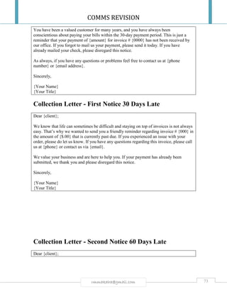 COMMS REVISION
73rmmakaha@gmail.com
You have been a valued customer for many years, and you have always been
conscientious about paying your bills within the 30-day payment period. This is just a
reminder that your payment of {amount} for invoice # {0000} has not been received by
our office. If you forgot to mail us your payment, please send it today. If you have
already mailed your check, please disregard this notice.
As always, if you have any questions or problems feel free to contact us at {phone
number} or {email address}.
Sincerely,
{Your Name}
{Your Title}
Collection Letter - First Notice 30 Days Late
Dear {client};
We know that life can sometimes be difficult and staying on top of invoices is not always
easy. That’s why we wanted to send you a friendly reminder regarding invoice # {000} in
the amount of {$.00} that is currently past due. If you experienced an issue with your
order, please do let us know. If you have any questions regarding this invoice, please call
us at {phone} or contact us via {email}.
We value your business and are here to help you. If your payment has already been
submitted, we thank you and please disregard this notice.
Sincerely,
{Your Name}
{Your Title}
Collection Letter - Second Notice 60 Days Late
Dear {client};
 