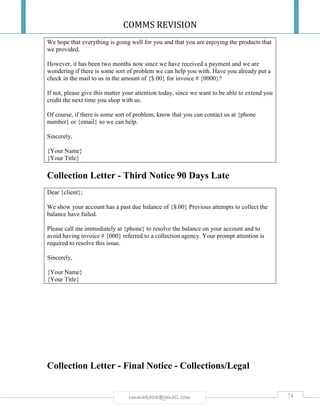 COMMS REVISION
74rmmakaha@gmail.com
We hope that everything is going well for you and that you are enjoying the products that
we provided.
However, it has been two months now since we have received a payment and we are
wondering if there is some sort of problem we can help you with. Have you already put a
check in the mail to us in the amount of {$.00} for invoice # {0000}?
If not, please give this matter your attention today, since we want to be able to extend you
credit the next time you shop with us.
Of course, if there is some sort of problem, know that you can contact us at {phone
number} or {email} so we can help.
Sincerely,
{Your Name}
{Your Title}
Collection Letter - Third Notice 90 Days Late
Dear {client};
We show your account has a past due balance of {$.00} Previous attempts to collect the
balance have failed.
Please call me immediately at {phone} to resolve the balance on your account and to
avoid having invoice # {000} referred to a collection agency. Your prompt attention is
required to resolve this issue.
Sincerely,
{Your Name}
{Your Title}
Collection Letter - Final Notice - Collections/Legal
 
