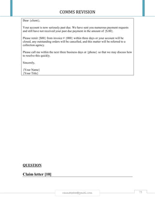 COMMS REVISION
75rmmakaha@gmail.com
Dear {client};
Your account is now seriously past due. We have sent you numerous payment requests
and still have not received your past due payment in the amount of {$.00}.
Please remit {$00} from invoice # {000} within three days or your account will be
closed, any outstanding orders will be cancelled, and this matter will be referred to a
collection agency.
Please call me within the next three business days at {phone} so that we may discuss how
to resolve this quickly.
Sincerely,
{Your Name}
{Your Title}
QUESTION
Claim letter [10]
 