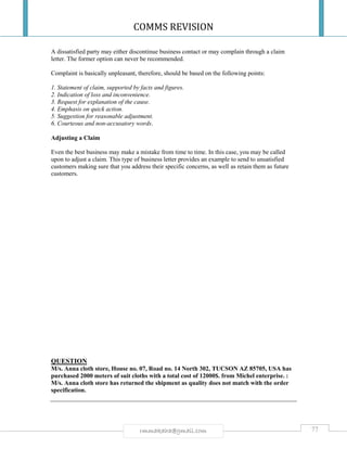 COMMS REVISION
77rmmakaha@gmail.com
A dissatisfied party may either discontinue business contact or may complain through a claim
letter. The former option can never be recommended.
Complaint is basically unpleasant, therefore, should be based on the following points:
1. Statement of claim, supported by facts and figures.
2. Indication of loss and inconvenience.
3. Request for explanation of the cause.
4. Emphasis on quick action.
5. Suggestion for reasonable adjustment.
6. Courteous and non-accusatory words.
Adjusting a Claim
Even the best business may make a mistake from time to time. In this case, you may be called
upon to adjust a claim. This type of business letter provides an example to send to unsatisfied
customers making sure that you address their specific concerns, as well as retain them as future
customers.
QUESTION
M/s. Anna cloth store, House no. 07, Road no. 14 North 302, TUCSON AZ 85705, USA has
purchased 2000 meters of suit cloths with a total cost of 12000$. from Michel enterprise. :
M/s. Anna cloth store has returned the shipment as quality does not match with the order
specification.
 