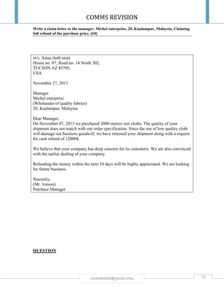 COMMS REVISION
78rmmakaha@gmail.com
Write a claim letter to the manager, Michel enterprise, 20, Kualampur, Malaysia, Claiming
full refund of the purchase price. [10]
M/s. Anna cloth store
House no. 07, Road no. 14 North 302,
TUCSON AZ 85705,
USA
November 27, 2013
Manager
Michel enterprise
(Wholesaler of quality fabrics)
20, Kualampur, Malaysia
Dear Manager,
On November 07, 2013 we purchased 2000 meters suit cloths. The quality of your
shipment does not match with our order specification. Since the use of low quality cloth
will damage our business goodwill, we have returned your shipment along with a request
for cash refund of 12000$.
We believe that your company has deep concern for its customers. We are also convinced
with the earlier dealing of your company.
Refunding the money within the next 10 days will be highly appreciated. We are looking
for future business.
Sincerely,
(Mr. Jonson)
Purchase Manager
QUESTION
 