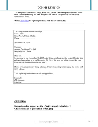 COMMS REVISION
79rmmakaha@gmail.com
The Bangladesh Commerce College, Road No 7, Uttara, Dhaka has purchased some books
from Jamuna Publishing Pvt. Ltd. Bangla Bazar, Dhaka. The publisher has sent older
edition of the books.
Write a claim letter for replacing the books with the new edition.[10]
The Bangladesh Commerce College
ESTD. 1992
Road No. 7, Uttara, Dhaka.
Phone————————
November 25, 2013
Manager
Jamuna Publishing Pvt. Ltd.
Bangla Bazar, Dhaka
Dear Sir,
In response to our November 10, 2013 order letter, you have sent the ordered books. You
delivery has reached to us on November 20, 2013. We have got all the books. But you
have sent the older edition of some books.
Books of older edition are being returned. We are requesting for replacing the books with
2013 edition.
Your replacing the books soon will be appreciated
Sincerely
(Mr. Jonson)
Principal
QUESTION
Suggestions for improving the effectiveness of claim letter |
Characteristics of good claim letter. [10]
 