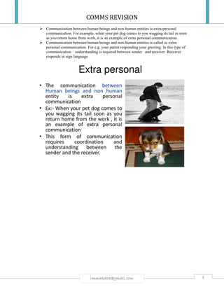 COMMS REVISION
8rmmakaha@gmail.com
 Communication between human beings and non-human entities is extra personal
communication. For example, when your pet dog comes to you wagging its tail as soon
as you return home from work, it is an example of extra personal communication.
 Communication between human beings and non-human entities is called as extra
personal communication. For e.g. your parrot responding your greeting. In this type of
communication understanding is required between sender and receiver. Receiver
responds in sign language
 
