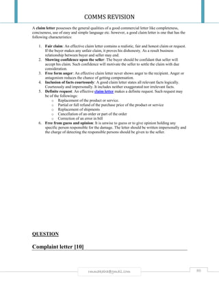 COMMS REVISION
80rmmakaha@gmail.com
A claim letter possesses the general qualities of a good commercial letter like completeness,
conciseness, use of easy and simple language etc. however, a good claim letter is one that has the
following characteristics:
1. Fair claim: An effective claim letter contains a realistic, fair and honest claim or request.
If the buyer makes any unfair claim, it proves his dishonesty. As a result business
relationship between buyer and seller may end.
2. Showing confidence upon the seller: The buyer should be confidant that seller will
accept his claim. Such confidence will motivate the seller to settle the claim with due
consideration.
3. Free form anger: An effective claim letter never shows anger to the recipient. Anger or
antagonism reduces the chance of getting compensation.
4. Inclusion of facts courteously: A good claim letter states all relevant facts logically.
Courteously and impersonally. It includes neither exaggerated nor irrelevant facts.
5. Definite request: An effective claim letter makes a definite request. Such request may
be of the followings:
o Replacement of the product or service.
o Partial or full refund of the purchase price of the product or service
o Replacement of shipments
o Cancellation of an order or part of the order
o Correction of an error in bill
6. Free from guess and opinion: It is unwise to guess or to give opinion holding any
specific person responsible for the damage. The letter should be written impersonally and
the charge of detecting the responsible persons should be given to the seller.
QUESTION
Complaint letter [10]
 
