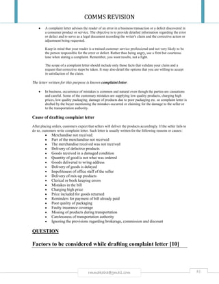 COMMS REVISION
81rmmakaha@gmail.com
 A complaint letter advises the reader of an error in a business transaction or a defect discovered in
a consumer product or service. The objective is to provide detailed information regarding the error
or defect and to serve as a legal document recording the writer's claim and the corrective action or
adjustment being requested.
Keep in mind that your reader is a trained customer service professional and not very likely to be
the person responsible for the error or defect. Rather than being angry, use a firm but courteous
tone when stating a complaint. Remember, you want results, not a fight.
The scope of a complaint letter should include only those facts that validate your claim and a
request that corrective steps be taken. It may also detail the options that you are willing to accept
in satisfaction of the claim.
The letter written for this purpose is known complaint letter.
 In business, occurrence of mistakes is common and natural even though the parties are causations
and careful. Some of the customary mistakes are supplying low quality products, charging high
prices, low quality packaging, damage of products due to poor packaging etc. so complaint letter is
drafted by the buyer mentioning the mistakes occurred or claiming for the damage to the seller or
to the transportation authority.
Cause of drafting complaint letter
After placing orders, customers expect that sellers will deliver the products accordingly. If the seller fails to
do so, customers write complaint letter. Such letter is usually written for the following reasons or causes:
 Merchandise not received.
 Part of the merchandise not received
 The merchandise received was not received
 Delivery of defective products
 Goods received in a damaged condition
 Quantity of good is not what was ordered
 Goods delivered to wring address
 Delivery of goods is delayed
 Impoliteness of office staff of the seller
 Delivery of mix-up products
 Clerical or book keeping errors
 Mistakes in the bill
 Charging high price
 Price included for goods returned
 Reminders for payment of bill already paid
 Poor quality of packaging
 Faulty insurance coverage
 Missing of products during transportation
 Carelessness of transportation authority
 Ignoring the provisions regarding brokerage, commission and discount
QUESTION
Factors to be considered while drafting complaint letter [10]
 