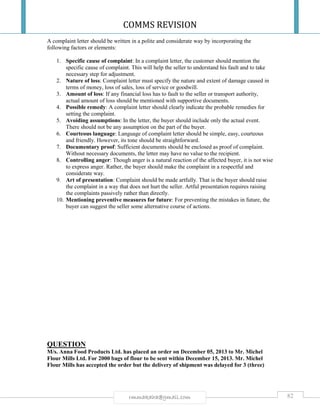 COMMS REVISION
82rmmakaha@gmail.com
A complaint letter should be written in a polite and considerate way by incorporating the
following factors or elements:
1. Specific cause of complaint: In a complaint letter, the customer should mention the
specific cause of complaint. This will help the seller to understand his fault and to take
necessary step for adjustment.
2. Nature of loss: Complaint letter must specify the nature and extent of damage caused in
terms of money, loss of sales, loss of service or goodwill.
3. Amount of loss: If any financial loss has to fault to the seller or transport authority,
actual amount of loss should be mentioned with supportive documents.
4. Possible remedy: A complaint letter should clearly indicate the probable remedies for
setting the complaint.
5. Avoiding assumptions: In the letter, the buyer should include only the actual event.
There should not be any assumption on the part of the buyer.
6. Courteous language: Language of complaint letter should be simple, easy, courteous
and friendly. However, its tone should be straightforward.
7. Documentary proof: Sufficient documents should be enclosed as proof of complaint.
Without necessary documents, the letter may have no value to the recipient.
8. Controlling anger: Though anger is a natural reaction of the affected buyer, it is not wise
to express anger. Rather, the buyer should make the complaint in a respectful and
considerate way.
9. Art of presentation: Complaint should be made artfully. That is the buyer should raise
the complaint in a way that does not hurt the seller. Artful presentation requires raising
the complaints passively rather than directly.
10. Mentioning preventive measures for future: For preventing the mistakes in future, the
buyer can suggest the seller some alternative course of actions.
QUESTION
M/s. Anna Food Products Ltd. has placed an order on December 05, 2013 to Mr. Michel
Flour Mills Ltd. For 2000 bags of flour to be sent within December 15, 2013. Mr. Michel
Flour Mills has accepted the order but the delivery of shipment was delayed for 3 (three)
 