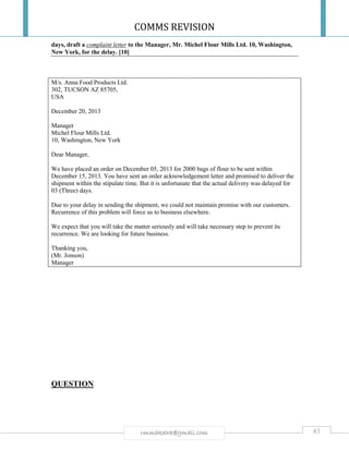 COMMS REVISION
83rmmakaha@gmail.com
days, draft a complaint letter to the Manager, Mr. Michel Flour Mills Ltd. 10, Washington,
New York, for the delay. [10]
M/s. Anna Food Products Ltd.
302, TUCSON AZ 85705,
USA
December 20, 2013
Manager
Michel Flour Mills Ltd.
10, Washington, New York
Dear Manager,
We have placed an order on December 05, 2013 for 2000 bags of flour to be sent within
December 15, 2013. You have sent an order acknowledgement letter and promised to deliver the
shipment within the stipulate time. But it is unfortunate that the actual delivery was delayed for
03 (Three) days.
Due to your delay in sending the shipment, we could not maintain promise with our customers.
Recurrence of this problem will force us to business elsewhere.
We expect that you will take the matter seriously and will take necessary step to prevent its
recurrence. We are looking for future business.
Thanking you,
(Mr. Jonson)
Manager
QUESTION
 