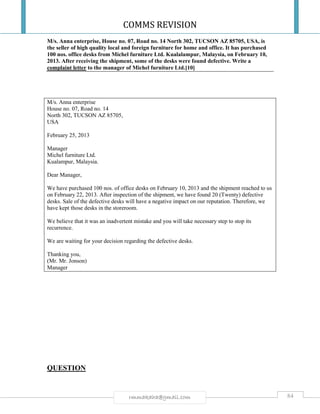 COMMS REVISION
84rmmakaha@gmail.com
M/s. Anna enterprise, House no. 07, Road no. 14 North 302, TUCSON AZ 85705, USA, is
the seller of high quality local and foreign furniture for home and office. It has purchased
100 nos. office desks from Michel furniture Ltd. Kualalampur, Malaysia, on February 10,
2013. After receiving the shipment, some of the desks were found defective. Write a
complaint letter to the manager of Michel furniture Ltd.[10]
M/s. Anna enterprise
House no. 07, Road no. 14
North 302, TUCSON AZ 85705,
USA
February 25, 2013
Manager
Michel furniture Ltd.
Kualampur, Malaysia.
Dear Manager,
We have purchased 100 nos. of office desks on February 10, 2013 and the shipment reached to us
on February 22, 2013. After inspection of the shipment, we have found 20 (Twenty) defective
desks. Sale of the defective desks will have a negative impact on our reputation. Therefore, we
have kept those desks in the storeroom.
We believe that it was an inadvertent mistake and you will take necessary step to stop its
recurrence.
We are waiting for your decision regarding the defective desks.
Thanking you,
(Mr. Mr. Jonson)
Manager
QUESTION
 