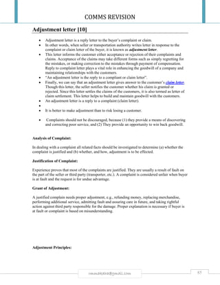 COMMS REVISION
85rmmakaha@gmail.com
Adjustment letter [10]
 Adjustment letter is a reply letter to the buyer’s complaint or claim.
 In other words, when seller or transportation authority writes letter in response to the
complaint or claim letter of the buyer, it is known as adjustment letter.
 This letter informs the customer either acceptance or rejection of their complaints and
claims. Acceptance of the claims may take different forms such as simply regretting for
the mistakes, or making correction to the mistakes through payment of compensation.
Reply to complaint letter plays a vital role in enhancing the goodwill of a company and
maintaining relationships with the customers.
 “An adjustment letter is the reply to a compliant or claim letter”.
 Finally, we can say that an adjustment letter gives answer to the customer’s claim letter.
Though this letter, the seller notifies the customer whether his claim is granted or
rejected. Since this letter settles the claims of the customers, it is also termed as letter of
claim settlement. This letter helps to build and maintain goodwill with the customers.
 An adjustment letter is a reply to a complaint (claim letter).

 It is better to make adjustment than to risk losing a customer.
 Complaints should not be discouraged, because (1) they provide a means of discovering
and correcting poor service, and (2) They provide an opportunity to win back goodwill.
Analysis of Complaint:
In dealing with a complaint all related facts should be investigated to determine (a) whether the
complaint is justified and (b) whether, and how, adjustment is to be effected.
Justification of Complaint:
Experience proves that most of the complaints are justified. They are usually a result of fault on
the part of the seller or third party (transporter, etc.). A complaint is considered unfair when buyer
is at fault and the request is for undue advantage.
Grant of Adjustment:
A justified complain needs proper adjustment, e.g., refunding money, replacing merchandise,
performing additional service, admitting fault and assuring care in future, and taking rightful
action against third party responsible for the damage. Proper explanation is necessary if buyer is
at fault or complaint is based on misunderstanding.
Adjustment Principles:
 