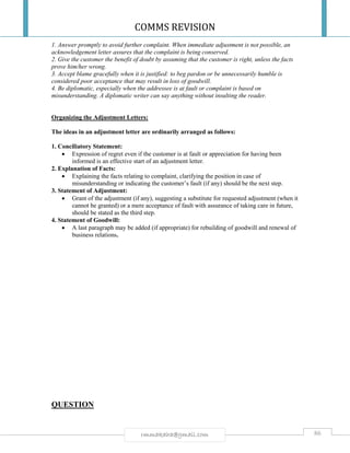 COMMS REVISION
86rmmakaha@gmail.com
1. Answer promptly to avoid further complaint. When immediate adjustment is not possible, an
acknowledgement letter assures that the complaint is being conserved.
2. Give the customer the benefit of doubt by assuming that the customer is right, unless the facts
prove him/her wrong.
3. Accept blame gracefully when it is justified: to beg pardon or be unnecessarily humble is
considered poor acceptance that may result in loss of goodwill.
4. Be diplomatic, especially when the addressee is at fault or complaint is based on
misunderstanding. A diplomatic writer can say anything without insulting the reader.
Organizing the Adjustment Letters:
The ideas in an adjustment letter are ordinarily arranged as follows:
1. Conciliatory Statement:
 Expression of regret even if the customer is at fault or appreciation for having been
informed is an effective start of an adjustment letter.
2. Explanation of Facts:
 Explaining the facts relating to complaint, clarifying the position in case of
misunderstanding or indicating the customer’s fault (if any) should be the next step.
3. Statement of Adjustment:
 Grant of the adjustment (if any), suggesting a substitute for requested adjustment (when it
cannot be granted) or a mere acceptance of fault with assurance of taking care in future,
should be stated as the third step.
4. Statement of Goodwill:
 A last paragraph may be added (if appropriate) for rebuilding of goodwill and renewal of
business relations.
QUESTION
 