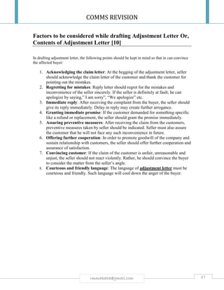COMMS REVISION
87rmmakaha@gmail.com
Factors to be considered while drafting Adjustment Letter Or,
Contents of Adjustment Letter [10]
In drafting adjustment letter, the following points should be kept in mind so that in can convince
the affected buyer:
1. Acknowledging the claim letter: At the begging of the adjustment letter, seller
should acknowledge the claim letter of the customer and thank the customer for
pointing out the mistakes.
2. Regretting for mistakes: Reply letter should regret for the mistakes and
inconvenience of the seller sincerely. If the seller is definitely at fault, he can
apologize by saying,” I am sorry”, “We apologize” etc.
3. Immediate reply: After receiving the complaint from the buyer, the seller should
give its reply immediately. Delay in reply may create further arrogance.
4. Granting immediate promise: If the customer demanded for something specific
like a refund or replacement, the seller should grant the promise immediately.
5. Assuring preventive measures: After receiving the claim from the customers,
preventive measures taken by seller should be indicated. Seller must also assure
the customer that he will not face any such inconvenience in future.
6. Offering further cooperation: In order to promote goodwill of the company and
sustain relationship with customers, the seller should offer further cooperation and
assurance of satisfaction.
7. Convincing customer: If the claim of the customer is unfair, unreasonable and
unjust, the seller should not react violently. Rather, he should convince the buyer
to consider the matter from the seller’s angle.
8. Courteous and friendly language: The language of adjustment letter must be
courteous and friendly. Such language will cool down the anger of the buyer.
 
