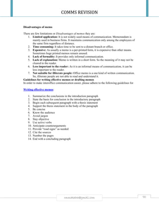 COMMS REVISION
90rmmakaha@gmail.com
Disadvantages of memo
There are few limitations or Disadvantages of memos they are:
1. Limited application: It is not widely used means of communication. Memorandum is
mainly used in business firms. It maintains communication only among the employees of
the same firm regardless of distance.
2. Time consuming: It takes time to be sent to a distant branch or office.
3. Expensive: As usually a memo is a per-printed form, it is expensive than other means.
Sometimes huge printed memos remain unused.
4. Lack of formality: It provides only informal communication.
5. Lack of explanation: Memo is written in a short form. So the meaning of it may not be
cleared to the reader.
6. Less important to the reader: As it is an informal means of communication, it can be
less important to the reader.
7. Not suitable for illiterate people: Office memo is a one kind of written communication.
So, illiterate people are not able to read and understand it.
Guidelines for writing effective memos or drafting memos
In order to make interoffice communication easier, please adhere to the following guidelines for
Writing effective memos:
1. Summarize the conclusions in the introduction paragraph
2. State the basis for conclusion in the introductory paragraph
3. Begin each subsequent paragraph with a thesis statement
4. Support the thesis statement in the body of the paragraph
5. Be concise
6. Know the audience
7. Avoid jargon
8. Stay objective
9. Use active verbs
10. Anticipate counterarguments
11. Provide “road signs” as needed
12. Cite the sources
13. Number the pages
14. End with a concluding paragraph
 