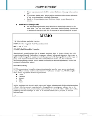 COMMS REVISION
92rmmakaha@gmail.com
 If there is an attachment, it should be noted at the bottom of the page in the notations
part.
 If you refer to graphs, charts, policies, reports, minutes or other business documents
in your memo, attach them to the back of the memo.
 Include on the memo page a note at the bottom that one or more documents is
attached.
6. Your initials or Signature
 The person sending the memo should write his/her initials over or next to his/her
name in the ‘From’ part of the heading to document that it really came from him/her;
or, alternatively, the person may sign the memo at the bottom beneath the message. -
MEMO
TO: Kelly Anderson, Marketing Executive
FROM: Jonathon Fitzgerald, Market Research Assistant
DATE: June 14, 2025
SUBJECT: Fall Clothes Line Promotion
Market research and analysis show that the proposed advertising media for the new fall lines need to be
reprioritized and changed. Findings from focus groups and surveys have made it apparent that we need to
update our advertising efforts to align them with the styles and trends of young adults today. No longer are
young adults interested in sitcoms as they watch reality televisions shows. Also, it is has become
increasingly important to use the internet as a tool to communicate with our target audience to show our
dominance in the clothing industry.
Internet Advertising
XYZ Company needs to focus advertising on internet sites that appeal to young people. According to
surveys, 72% of our target market uses the internet for five hours or more per week. The following list
shows in order of popularity the most frequented sites:
 Google
 Facebook
 Myspace
 EBay
 iTunes
Shifting our efforts from our other media sources such as radio and magazine to these popular internet sites
will more effectively promote our product sales. Young adults are spending more and more time on the
internet downloading music, communicating and researching for homework and less and less time reading
paper magazines and listening to the radio. As the trend for cultural icons to go digital, so must our
marketing plans.
J.F
 
