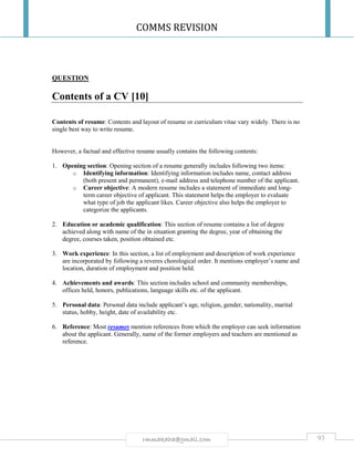 COMMS REVISION
93rmmakaha@gmail.com
QUESTION
Contents of a CV [10]
Contents of resume: Contents and layout of resume or curriculum vitae vary widely. There is no
single best way to write resume.
However, a factual and effective resume usually contains the following contents:
1. Opening section: Opening section of a resume generally includes following two items:
o Identifying information: Identifying information includes name, contact address
(both present and permanent), e-mail address and telephone number of the applicant.
o Career objective: A modern resume includes a statement of immediate and long-
term career objective of applicant. This statement helps the employer to evaluate
what type of job the applicant likes. Career objective also helps the employer to
categorize the applicants.
2. Education or academic qualification: This section of resume contains a list of degree
achieved along with name of the in situation granting the degree, year of obtaining the
degree, courses taken, position obtained etc.
3. Work experience: In this section, a list of employment and description of work experience
are incorporated by following a reveres chorological order. It mentions employer’s name and
location, duration of employment and position held.
4. Achievements and awards: This section includes school and community memberships,
offices held, honors, publications, language skills etc. of the applicant.
5. Personal data: Personal data include applicant’s age, religion, gender, nationality, marital
status, hobby, height, date of availability etc.
6. Reference: Most resumes mention references from which the employer can seek information
about the applicant. Generally, name of the former employers and teachers are mentioned as
reference.
 