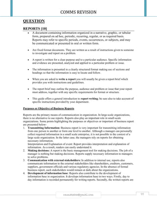 COMMS REVISION
95rmmakaha@gmail.com
QUESTION
REPORTS [10]
 A document containing information organized in a narrative, graphic, or tabular
form, prepared on ad hoc, periodic, recurring, regular, or as required basis.
Reports may refer to specific periods, events, occurrences, or subjects, and may
be communicated or presented in oral or written form.
 Are fixed format documents. They are written as a result of instructions given to someone
to investigate and report on a problem.
 A report is written for a clear purpose and to a particular audience. Specific information
and evidence are presented, analyzed and applied to a particular problem or issue.
 The information is presented in a clearly structured format making use of sections and
headings so that the information is easy to locate and follow.
 When you are asked to write a report you will usually be given a report brief which
provides you with instructions and guidelines.
 The report brief may outline the purpose, audience and problem or issue that your report
must address, together with any specific requirements for format or structure.
 This guide offers a general introduction to report writing; be sure also to take account of
specific instructions provided by your department.
Purposes or Objective of Business Reports
Reports are the primary means of communication in organization. In large-scale organizations,
there is no alternative to use reports. Reports also play an important role in small-scale
organizations. Some points highlighting the purposes or objectives or important of business report
are presented below-
1. Transmitting Information: Business report is very important for transmitting information
from one person to another or form one level to another. Although a manager can personally
collect required information in a small scale enterprise, it is not possible in the context of a
large scale organization. In the latter case, the managers rely on reports for obtaining
necessary information.
Interpretation and Explanation of event: Report provides interpretation and explanation of
information. As a result, readers can easily understand it.
2. Making decisions: A report is the basic management tool for making decisions. The job of a
manager is nothing but making decisions. Reports supply necessary information to managers
to solve problems.
3. Communication with external stakeholders: In addition to internal use, reports also
communicate information to the external stakeholders like shareholders, creditors, customers,
suppliers, government officials and various regulatory agencies. In the absence of formal
business report, such stakeholders would remain at dark about the organizations.
4. Development of information base: Reports also contribute to the development of
information base in organization. It develops information base in two ways. Firstly, day to
day information is recorded permanently for writing reports. Secondly, the written reports are
 