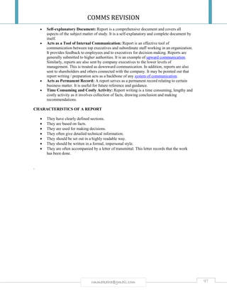 COMMS REVISION
97rmmakaha@gmail.com
 Self-explanatory Document: Report is a comprehensive document and covers all
aspects of the subject matter of study. It is a self-explanatory and complete document by
itself.
 Acts as a Tool of Internal Communication: Report is an effective tool of
communication between top executives and subordinate staff working in an organization.
It provides feedback to employees and to executives for decision making. Reports are
generally submitted to higher authorities. It is an example of upward communication.
Similarly, reports are also sent by company executives to the lower levels of
management. This is treated as downward communication. In addition, reports are also
sent to shareholders and others connected with the company. It may be pointed out that
report writing / preparation acts as a backbone of any system of communication.
 Acts as Permanent Record: A report serves as a permanent record relating to certain
business matter. It is useful for future reference and guidance.
 Time Consuming and Costly Activity: Report writing is a time consuming, lengthy and
costly activity as it involves collection of facts, drawing conclusion and making
recommendations.
CHARACTERISTICS OF A REPORT
 They have clearly defined sections.
 They are based on facts.
 They are used for making decisions.
 They often give detailed technical information.
 They should be set out in a highly readable way.
 They should be written in a formal, impersonal style.
 They are often accompanied by a letter of transmittal. This letter records that the work
has been done.
.
 