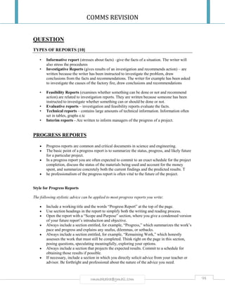 COMMS REVISION
98rmmakaha@gmail.com
QUESTION
TYPES OF REPORTS:[10]
• Informative report (stresses about facts) –give the facts of a situation. The writer will
also stress the procedures
• Investigative Reports (gives results of an investigation and recommends action) – are
written because the writer has been instructed to investigate the problem, draw
conclusions from the facts and recommendations. The writer for example has been asked
to investigate the causes of the factory fire, draw conclusions and recommendations
• Feasibility Reports (examines whether something can be done or not and recommend
action) are related to investigation reports. They are written because someone has been
instructed to investigate whether something can or should be done or not.
• Evaluative reports – investigation and feasibility reports evaluate the facts.
• Technical reports – contains large amounts of technical information. Information often
set in tables, graphs e.tc
• Interim reports - Are written to inform managers of the progress of a project.
PROGRESS REPORTS
 Progress reports are common and critical documents in science and engineering.
 The basic point of a progress report is to summarize the status, progress, and likely future
for a particular project.
 In a progress report you are often expected to commit to an exact schedule for the project
completion, discuss the status of the materials being used and account for the money
spent, and summarize concretely both the current findings and the predicted results. T
 he professionalism of the progress report is often vital to the future of the project.
Style for Progress Reports
The following stylistic advice can be applied to most progress reports you write:
 Include a working title and the words “Progress Report” at the top of the page.
 Use section headings in the report to simplify both the writing and reading process.
 Open the report with a “Scope and Purpose” section, where you give a condensed version
of your future report’s introduction and objective.
 Always include a section entitled, for example, “Progress,” which summarizes the work’s
pace and progress and explains any snafus, dilemmas, or setbacks.
 Always include a section entitled, for example, “Remaining Work,” which honestly
assesses the work that must still be completed. Think right on the page in this section,
posing questions, speculating meaningfully, exploring your options.
 Always include a section that projects the expected results. Commit to a schedule for
obtaining those results if possible.
 If necessary, include a section in which you directly solicit advice from your teacher or
advisor. Be forthright and professional about the nature of the advice you need.
 