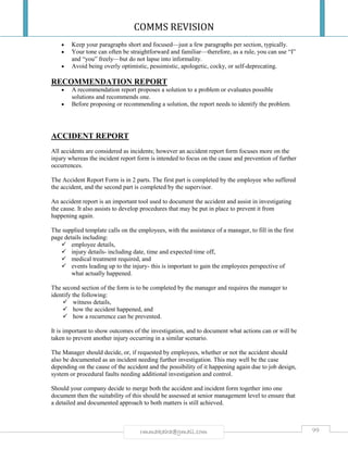 COMMS REVISION
99rmmakaha@gmail.com
 Keep your paragraphs short and focused—just a few paragraphs per section, typically.
 Your tone can often be straightforward and familiar—therefore, as a rule, you can use “I”
and “you” freely—but do not lapse into informality.
 Avoid being overly optimistic, pessimistic, apologetic, cocky, or self-deprecating.
RECOMMENDATION REPORT
 A recommendation report proposes a solution to a problem or evaluates possible
solutions and recommends one.
 Before proposing or recommending a solution, the report needs to identify the problem.
ACCIDENT REPORT
All accidents are considered as incidents; however an accident report form focuses more on the
injury whereas the incident report form is intended to focus on the cause and prevention of further
occurrences.
The Accident Report Form is in 2 parts. The first part is completed by the employee who suffered
the accident, and the second part is completed by the supervisor.
An accident report is an important tool used to document the accident and assist in investigating
the cause. It also assists to develop procedures that may be put in place to prevent it from
happening again.
The supplied template calls on the employees, with the assistance of a manager, to fill in the first
page details including:
 employee details,
 injury details- including date, time and expected time off,
 medical treatment required, and
 events leading up to the injury- this is important to gain the employees perspective of
what actually happened.
The second section of the form is to be completed by the manager and requires the manager to
identify the following:
 witness details,
 how the accident happened, and
 how a recurrence can be prevented.
It is important to show outcomes of the investigation, and to document what actions can or will be
taken to prevent another injury occurring in a similar scenario.
The Manager should decide, or, if requested by employees, whether or not the accident should
also be documented as an incident needing further investigation. This may well be the case
depending on the cause of the accident and the possibility of it happening again due to job design,
system or procedural faults needing additional investigation and control.
Should your company decide to merge both the accident and incident form together into one
document then the suitability of this should be assessed at senior management level to ensure that
a detailed and documented approach to both matters is still achieved.
 