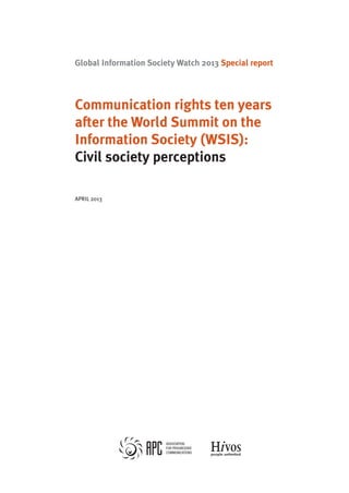 Global Information Society Watch 2013 Special report 
Communication rights ten years 
after the World Summit on the 
Information Society (WSIS): 
Civil society perceptions 
april 2013 
 