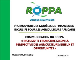PROMOUVOIR DES MODÈLES DE FINANCEMENTPROMOUVOIR DES MODÈLES DE FINANCEMENT
INCLUSIFS POUR LES AGRICULTEURS AFRICAINSINCLUSIFS POUR LES AGRICULTEURS AFRICAINS
COMMUNICATION DU ROPPACOMMUNICATION DU ROPPA
« INCLUSIVITE FINANCIERE SELON LA« INCLUSIVITE FINANCIERE SELON LA
PERSPECTIVE DES AGRICULTEURS: ENJEUX ETPERSPECTIVE DES AGRICULTEURS: ENJEUX ET
OPPORTUNITES »OPPORTUNITES »
Afrique NourricièreAfrique Nourricière
Ousseini OUDRAOGO Juillet 2014
 