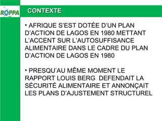 CONTEXTE
• AFRIQUE S’EST DOTÉE D’UN PLAN
D’ACTION DE LAGOS EN 1980 METTANT
L’ACCENT SUR L’AUTOSUFFISANCE
ALIMENTAIRE DANS ...