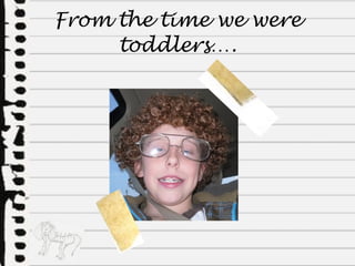 From the time we were toddlers…. 
