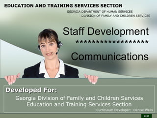 EDUCATION AND TRAINING SERVICES SECTION
                      GEORGIA DEPARTMENT OF HUMAN SERVICES
                              DIVISION OF FAMILY AND CHILDREN SERVICES




                    Staff Development
                      ******************
                     Communications


Developed For:
   Georgia Division of Family and Children Services
      Education and Training Services Section
                                      Curriculum Developer: Denise Wells
                                                                  NEXT
 