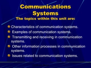 Communications
        Systems
  The topics within this unit are:

Characteristics of communication systems.
 Examples of communication systems.
 Transmitting and receiving in communication
systems.
 Other information processes in communication
systems.
 Issues related to communication systems.

            Graham Betts
 