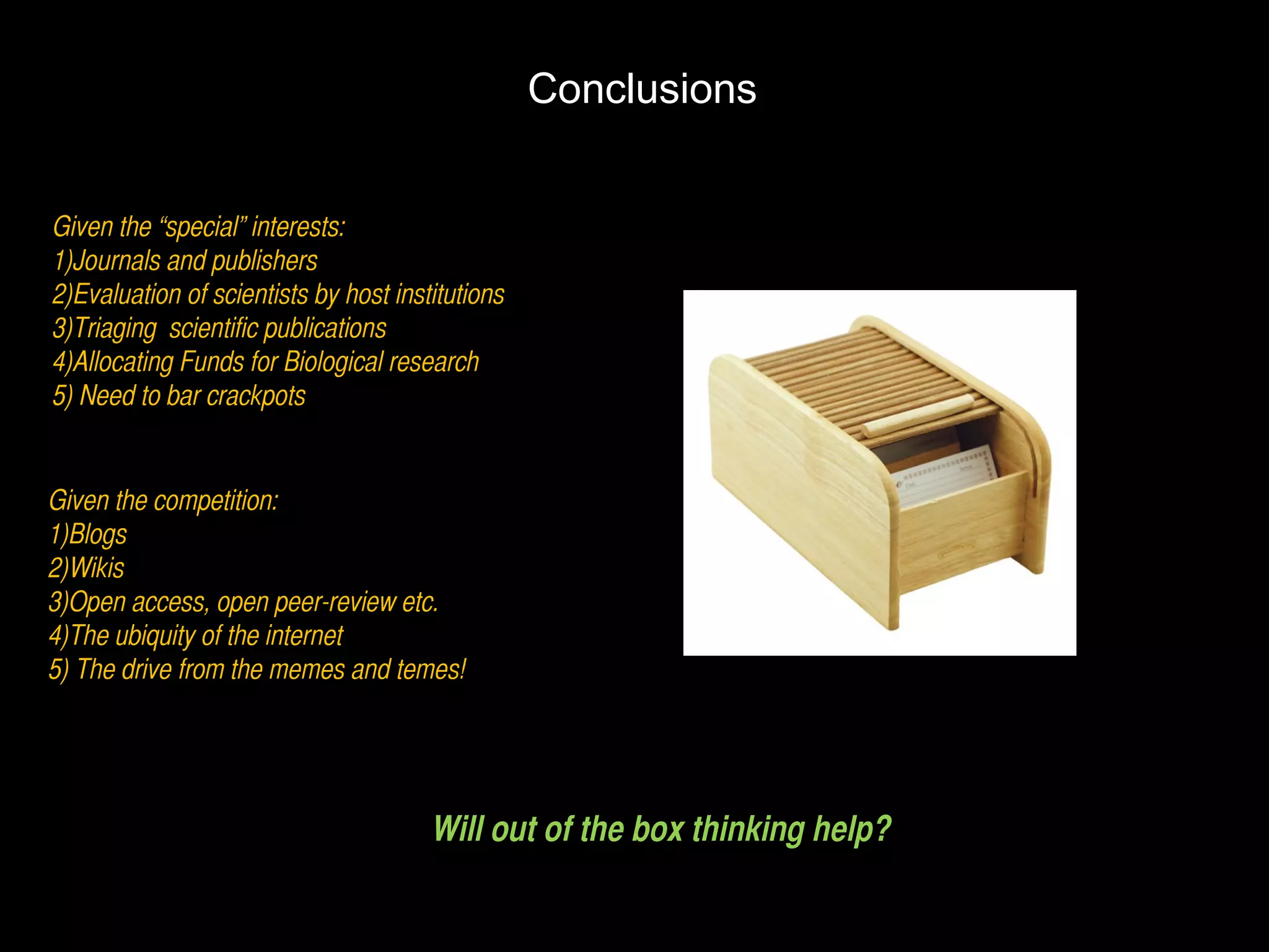 Conclusions Given the “special” interests: 1)Journals and publishers 2)Evaluation of scientists by host institutions 3)Triaging  scientific publications 4)Allocating Funds for Biological research 5) Need to bar crackpots  Given the competition: 1)Blogs 2)Wikis 3)Open access, open peer-review etc. 4)The ubiquity of the internet 5) The drive from the memes and temes! Will out of the box thinking help? 