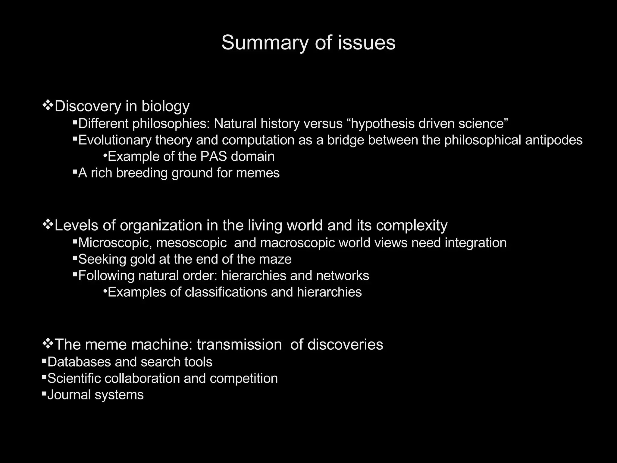 Summary of issues Discovery in biology Different philosophies: Natural history versus “hypothesis driven science” Evolutionary theory and computation as a bridge between the philosophical antipodes Example of the PAS domain A rich breeding ground for memes Levels of organization in the living world and its complexity Microscopic, mesoscopic  and macroscopic world views need integration Seeking gold at the end of the maze Following natural order: hierarchies and networks Examples of classifications and hierarchies The meme machine: transmission  of discoveries Databases and search tools Scientific collaboration and competition  Journal systems 