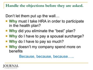 Handle the objections before they are asked. Don’t let them put up the wall… Why  must I take HRA in order to participate in the health plan? Why  did you eliminate the “best” plan? Why  do I have to pay a spousal surcharge? Why  do I have to pay so much? Why  doesn’t my company spend more on benefits Because, because, because….. 