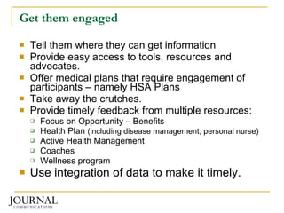 Get them engaged Tell them where they can get information Provide easy access to tools, resources and advocates. Offer medical plans that require engagement of participants – namely HSA Plans Take away the crutches. Provide timely feedback from multiple resources: Focus on Opportunity – Benefits Health Plan  (including disease management, personal nurse) Active Health Management Coaches Wellness program Use integration of data to make it timely. 