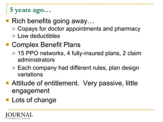 5 years ago… Rich benefits going away… Copays for doctor appointments and pharmacy Low deductibles Complex Benefit Plans 15 PPO networks, 4 fully-insured plans, 2 claim administrators Each company had different rules, plan design variations Attitude of entitlement.  Very passive, little engagement Lots of change  