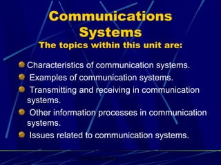 Graham Betts
Communications
Systems
The topics within this unit are:
Characteristics of communication systems.
Examples of communication systems.
Transmitting and receiving in communication
systems.
Other information processes in communication
systems.
Issues related to communication systems.
 