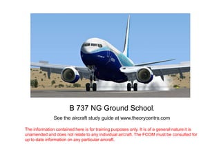 B 737 NG Ground School.
See the aircraft study guide at www.theorycentre.com
The information contained here is for training purposes only. It is of a general nature it is
unamended and does not relate to any individual aircraft. The FCOM must be consulted for
up to date information on any particular aircraft.

 