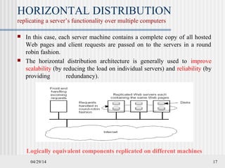 04/29/14 17
HORIZONTAL DISTRIBUTION
replicating a server’s functionality over multiple computers
 In this case, each server machine contains a complete copy of all hosted
Web pages and client requests are passed on to the servers in a round
robin fashion.
 The horizontal distribution architecture is generally used to improve
scalability (by reducing the load on individual servers) and reliability (by
providing redundancy).
Logically equivalent components replicated on different machines
 
