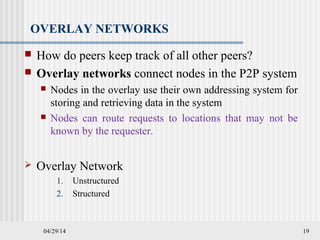 04/29/14 19
OVERLAY NETWORKS
 How do peers keep track of all other peers?
 Overlay networks connect nodes in the P2P system
 Nodes in the overlay use their own addressing system for
storing and retrieving data in the system
 Nodes can route requests to locations that may not be
known by the requester.
 Overlay Network
1. Unstructured
2. Structured
 