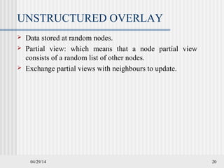 04/29/14 20
UNSTRUCTURED OVERLAY
 Data stored at random nodes.
 Partial view: which means that a node partial view
consists of a random list of other nodes.
 Exchange partial views with neighbours to update.
 