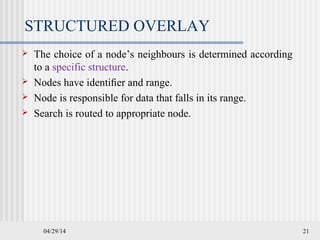 04/29/14 21
STRUCTURED OVERLAY
 The choice of a node’s neighbours is determined according
to a specific structure.
 Nodes have identiﬁer and range.
 Node is responsible for data that falls in its range.
 Search is routed to appropriate node.
 