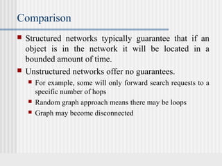 Comparison
 Structured networks typically guarantee that if an
object is in the network it will be located in a
bounded amount of time.
 Unstructured networks offer no guarantees.
 For example, some will only forward search requests to a
specific number of hops
 Random graph approach means there may be loops
 Graph may become disconnected
 