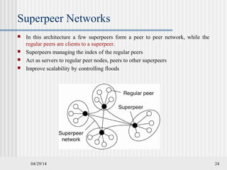 04/29/14 24
Superpeer Networks
 In this architecture a few superpeers form a peer to peer network, while the
regular peers are clients to a superpeer.
 Superpeers managing the index of the regular peers
 Act as servers to regular peer nodes, peers to other superpeers
 Improve scalability by controlling floods
 
