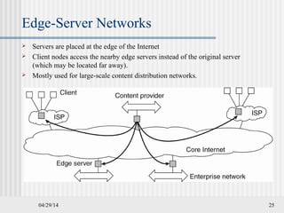 04/29/14 25
Edge-Server Networks
 Servers are placed at the edge of the Internet
 Client nodes access the nearby edge servers instead of the original server
(which may be located far away).
 Mostly used for large-scale content distribution networks.
 